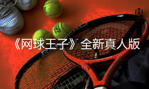 《网球王子》全新真人版剧集开拍 于正出任总监制