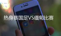 热身赛国足VS缅甸比赛结果比分出炉：国足热身赛1比0胜缅甸