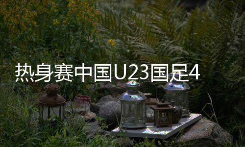 热身赛中国U23国足4