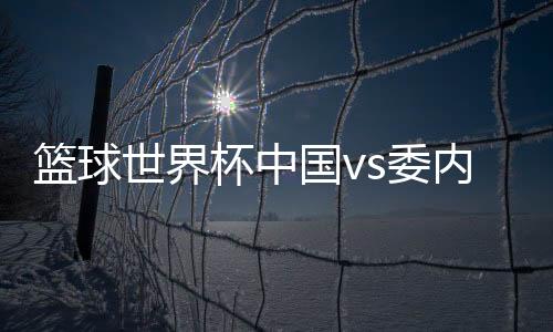 篮球世界杯中国vs委内瑞拉败在哪里 中国男篮楠上加难