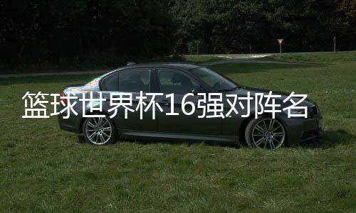 篮球世界杯16强对阵名单 男篮世界杯16强赛程比赛时间分组详情