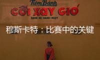 穆斯卡特：比赛中的关键时刻没把握住 结果失望