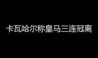 卡瓦哈尔称皇马三连冠离不开C罗 并赞齐达内和洛帅都很伟大