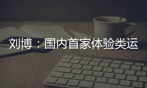 刘博:国内首家体验类运动主题乐园PartyDay的缔造者