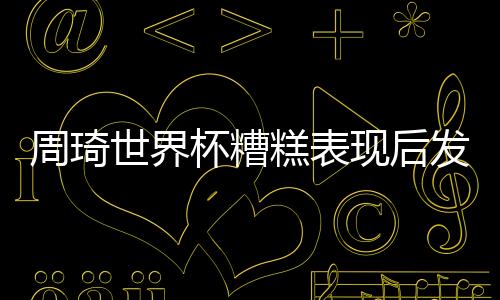 周琦世界杯糟糕表现后发声：不敢祈求原谅 重新创业