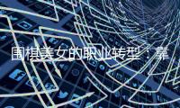 围棋美女的职业转型：靠下棋谋生很难 颜值破圈