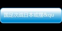 国足次战日本或摆"铁桶阵" 守住底线少输当赢