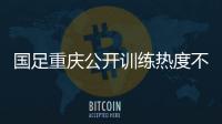 国足重庆公开训练热度不减 战巴林阵容将有较大变化