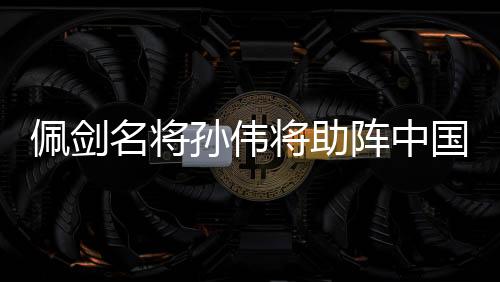 佩剑名将孙伟将助阵中国击剑俱乐部联赛总决赛