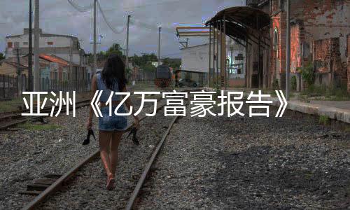 亚洲《亿万富豪报告》 大部分产生在中国