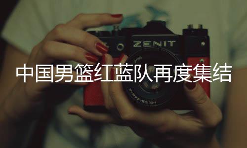 中国男篮红蓝队再度集结 周琦打完季后赛才能报到