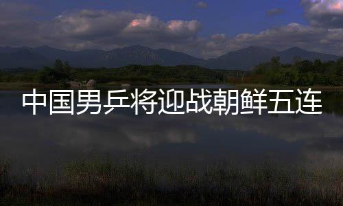 中国男乒将迎战朝鲜五连胜无悬念 女乒等待德奥胜者