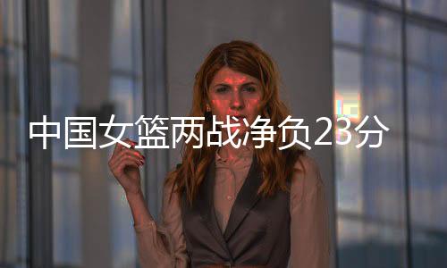 中国女篮两战净负23分小组垫底 仍有出线机会