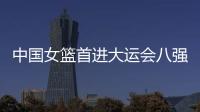 中国女篮首进大运会八强创造历史 男篮首战败北