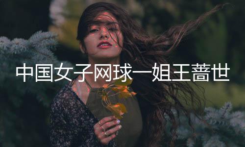 中国女子网球一姐王蔷世界最新排名第20 中国女网金花王蔷各年度世界排名一览