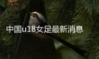 中国u18女足最新消息：第五期集训名单共24人入选阵容