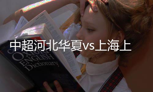 中超河北华夏vs上海上港直播时间地址 历史战绩比赛前瞻