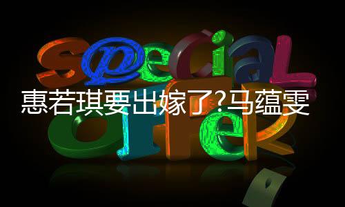 惠若琪要出嫁了?马蕴雯晒结婚请柬引猜测