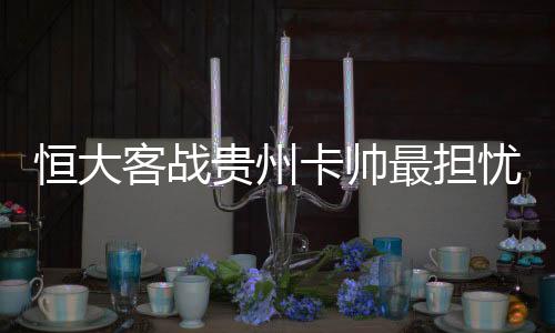 恒大客战贵州卡帅最担忧一点 在下午场全部吃败仗