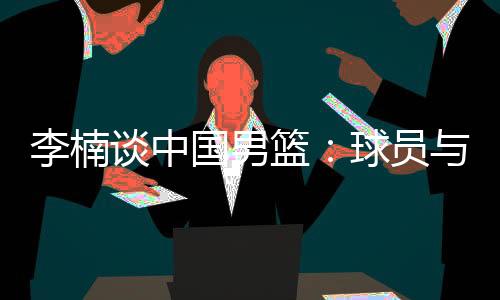 李楠谈中国男篮：球员与欧美强队的整体差距仍然很大