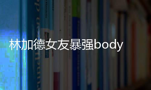 林加德女友暴强body