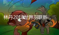 林丹2018世界羽联新西兰公开赛夺冠 结束13个月冠军荒