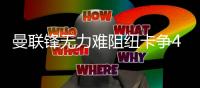 曼联锋无力难阻纽卡争4 数据示喜鹊军团2