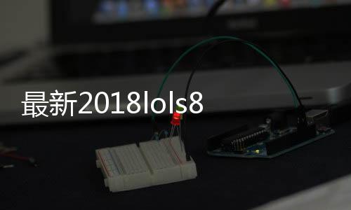 最新2018lols8八强赛全部比赛视频汇总 八强赛赛况总结