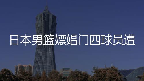 日本男篮嫖娼门四球员遭重罚 被禁参加正式比赛一年