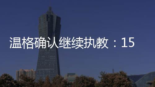 温格确认继续执教：15天之内做出决定 或接棒齐达内
