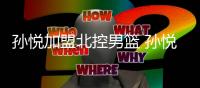 孙悦加盟北控男篮 孙悦职业生涯数据个人能力资料介绍