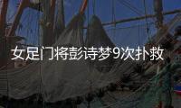 女足门将彭诗梦9次扑救中国女足被西媒狂赞是中国长城