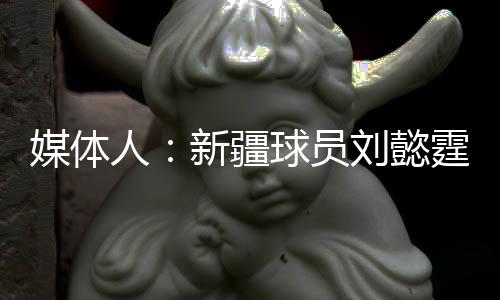 媒体人：新疆球员刘懿霆在体测中膝盖受伤