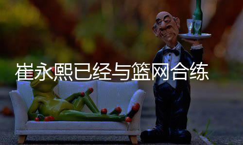 崔永熙已经与篮网合练 新赛季以发展联盟为主