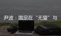 尹波：国足在“无望”与“无奈”之间
