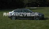 弗格35分辽宁胜山东 贺希宁16分深圳负四川