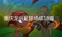 重庆龙兴足球场成18强赛末轮主场，或可安排中甲测试