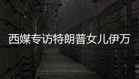 西媒专访特朗普女儿伊万卡：想把生意扩展到中国