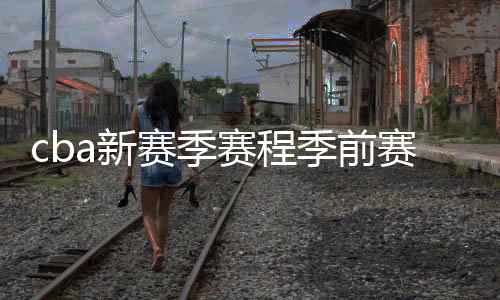 cba新赛季赛程季前赛比赛时间分组情况：北京德比提前上演