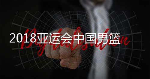 2018亚运会中国男篮vs伊朗决赛几点开始 9月1日CCTV5直播时间