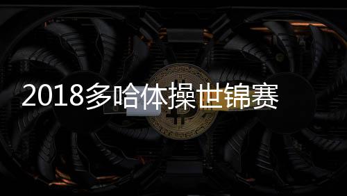 2018多哈体操世锦赛肖若腾能卫冕冠军吗 威胁最大的是谁