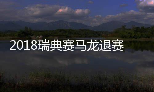 2018瑞典赛马龙退赛是什么原因？马龙膝盖受伤退出瑞典公开赛