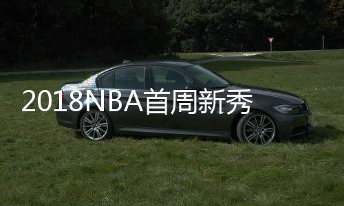 2018NBA首周新秀排行榜 状元德安德烈