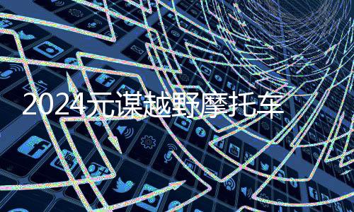 2024元谋越野摩托车耐力赛圆满收官：速度与激情引领未来发展